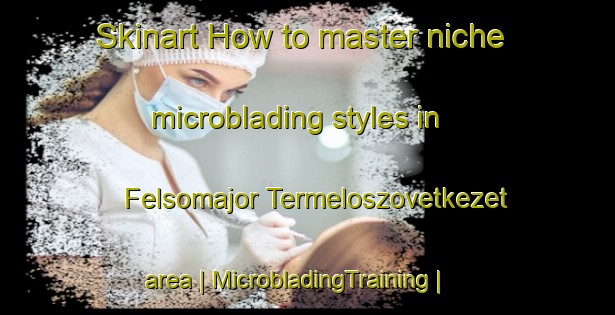 Skinart How to master niche microblading styles in Felsomajor Termeloszovetkezet area | MicrobladingTraining | MicrobladingClasses | SkinartTraining-Hungary